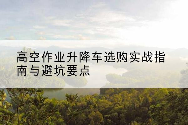 青铜峡升降车怎么选-高空作业升降车选购实战指南与避坑要点