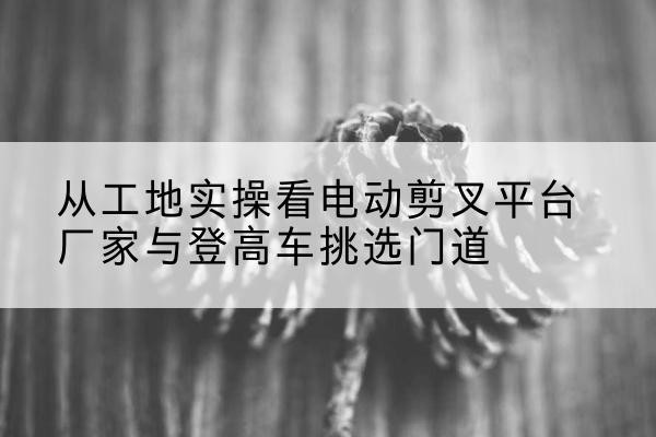 青铜峡电动剪叉升降平台厂家-从工地实操看电动剪叉平台厂家与登高车挑选门道