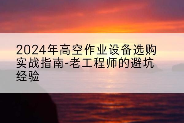 青铜峡高空作业升降机厂家推荐-2024年高空作业设备选购实战指南-老工程师的避坑经验