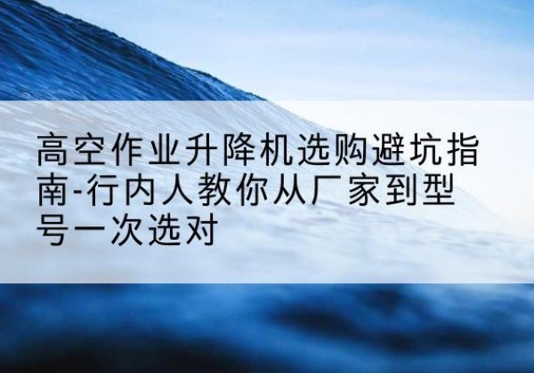 青铜峡升降平台厂家-高空作业升降机选购避坑指南-行内人教你从厂家到型号一次选对