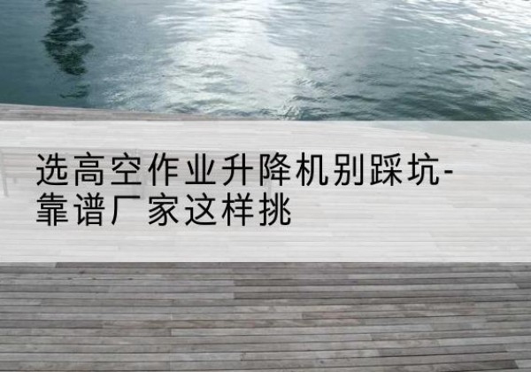 青铜峡剪叉式升降机厂家-选高空作业升降机别踩坑-靠谱厂家这样挑