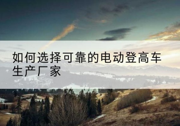 青铜峡电动登高车厂家-如何选择可靠的电动登高车生产厂家