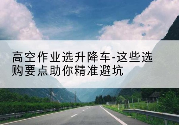 青铜峡升降车厂家-高空作业选升降车-这些选购要点助你*避坑
