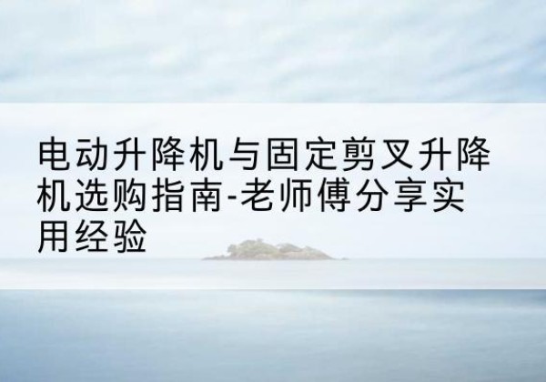 青铜峡电动升降机怎么选-电动升降机与固定剪叉升降机选购指南-老师傅分享实用经验